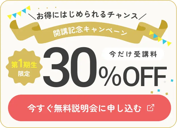 お得にはじめられるチャンス 開講記念キャンペーン 第1期生限定 今だけ受講料30％OFF 今すぐ無料説明会に申し込む
